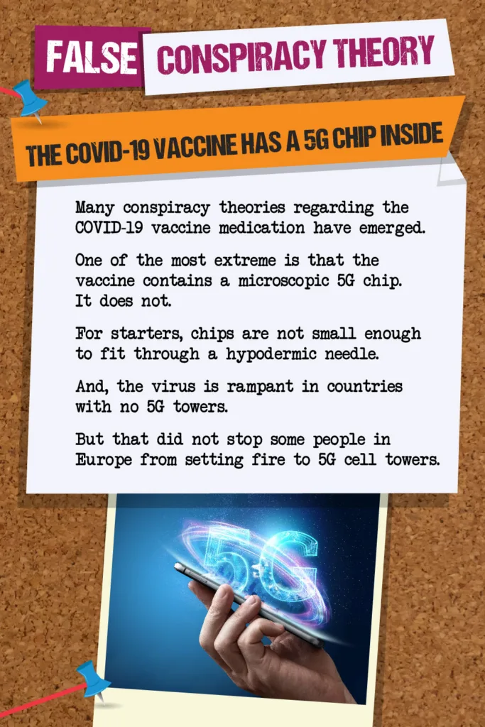 False Conspiracy Theory: The COVID-19 Vaccine Has a 5G Chip Inside. Many conspiracy theories regarding the COVID-19 vaccine medication have emerged. One of the most extreme is that the vaccine contains a microscopic 5G chip. It does not. For starters, chips are not small enough to fit through a hypodermic needle. And, the virus is rampant in countries with no 5G towers. But that did not stop some people in Europe from setting fire to 5G cell towers.