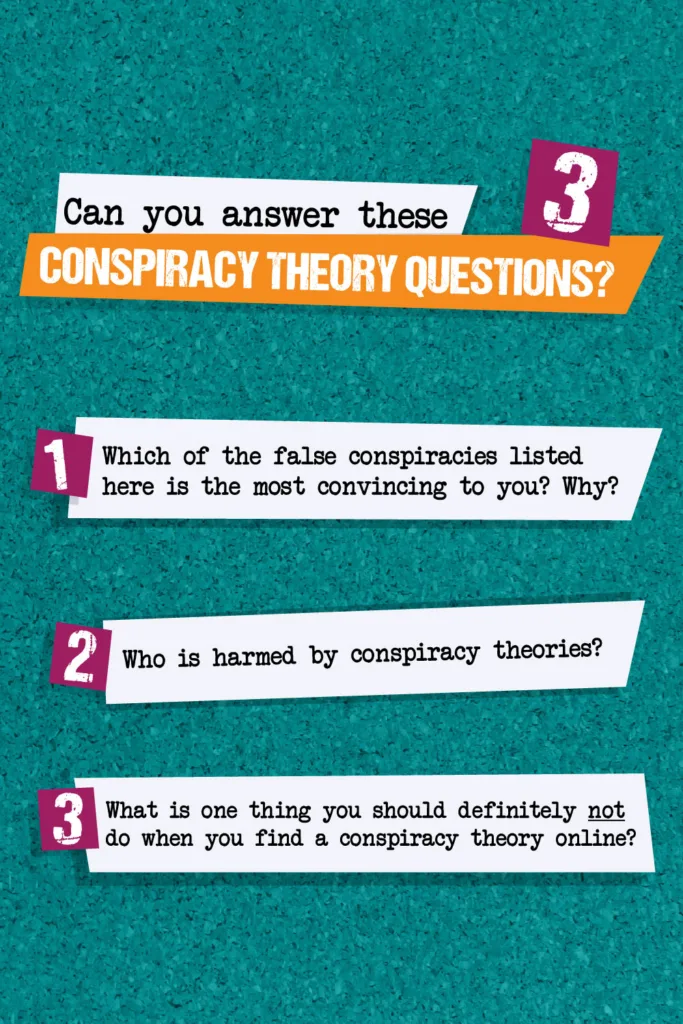 Can you answer these 3 conspiracy theory questions? 1. Which of the false conspiracies listed here is the most convincing to you? Why? 2. Who is harmed by conspiracy theories? 3. What is one thing you should definitely not do when you find a conspiracy theory online?