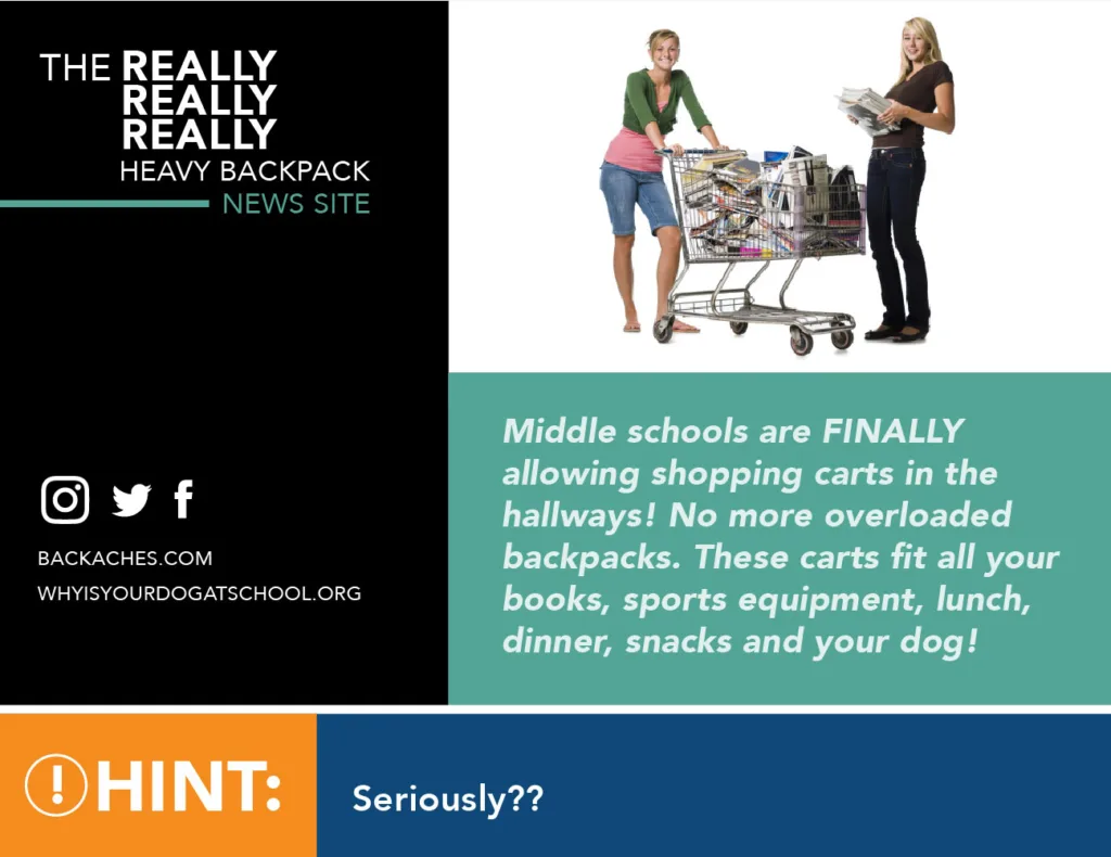 The REALLY REALLY REALLY HEAVY BACKPACK NEWS SITE Middle schools are FINALLY allowing shopping carts in the hallways! No more overloaded backpacks. These carts fit all your books, sports equipment, lunch, dinner, snacks and your dog! BackAches.com whyisyourdogatschool.org Hint: Seriously??