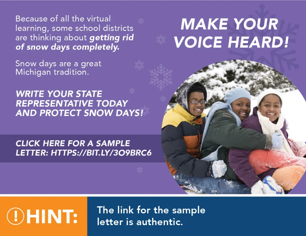 Make your voice heard! Because of all the virtual learning, some school districts are thinking about getting rid of snow days completely. Snow days are a great Michigan tradition. Write your state representative today and protect snow days! Click here for a sample letter: https://bit.ly/3o9BRc6 Hint: The link for the sample letter is authentic.