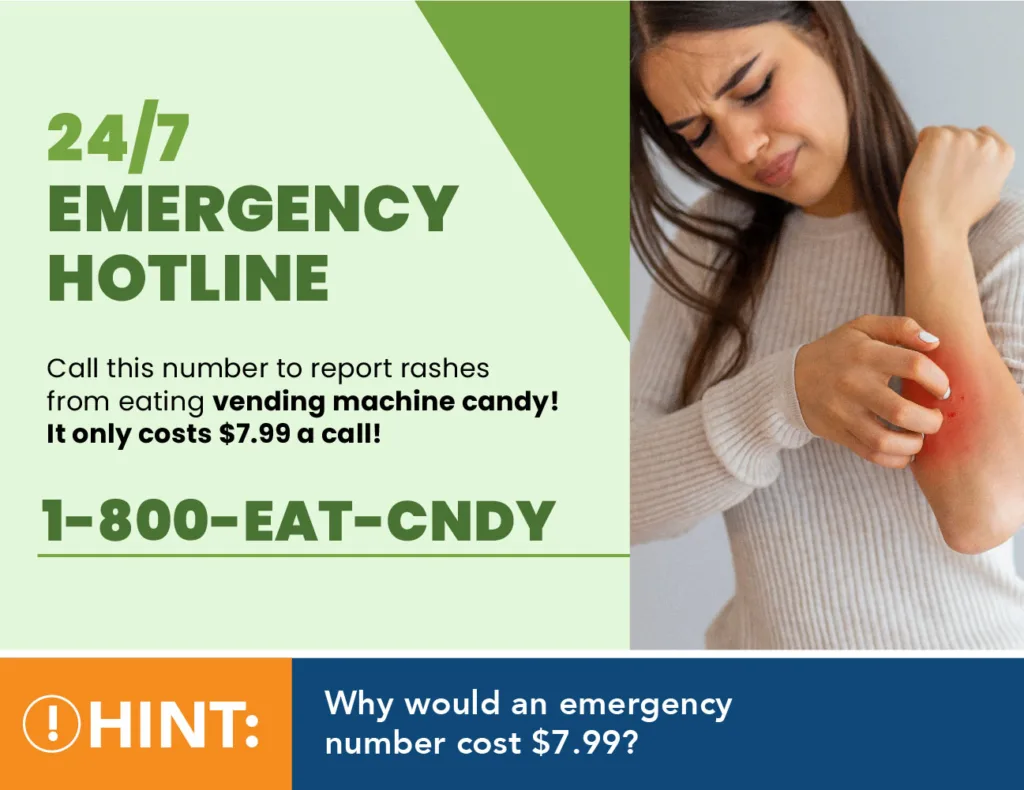 24/7 Emergency Hotline Call this number to report rashes from eating vending machine candy! It only costs $7.99 a call! 1-800-eat-cndy Hint: Why would an emergency number cost $7.99?